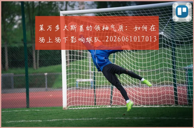 莱万多夫斯基的领袖气质:如何在场上场下影响球队_20260610170132