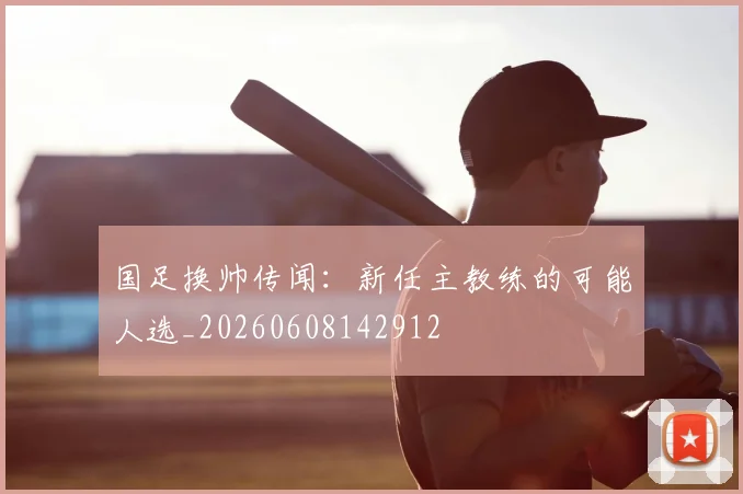 国足换帅传闻：新任主教练的可能人选_20260608142912