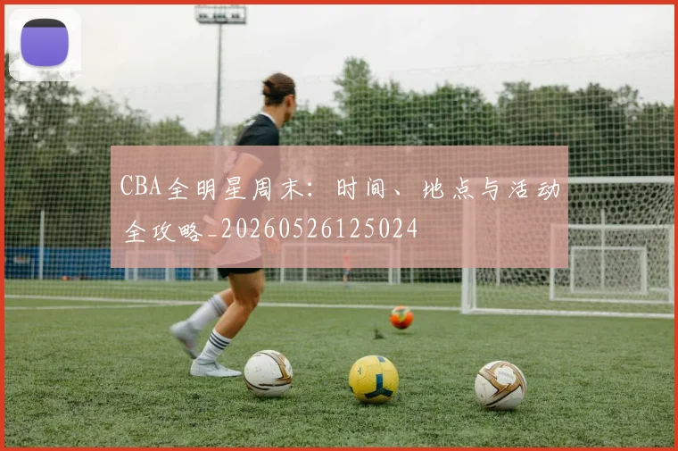 CBA全明星周末:时间、地点与活动全攻略_20260526125024