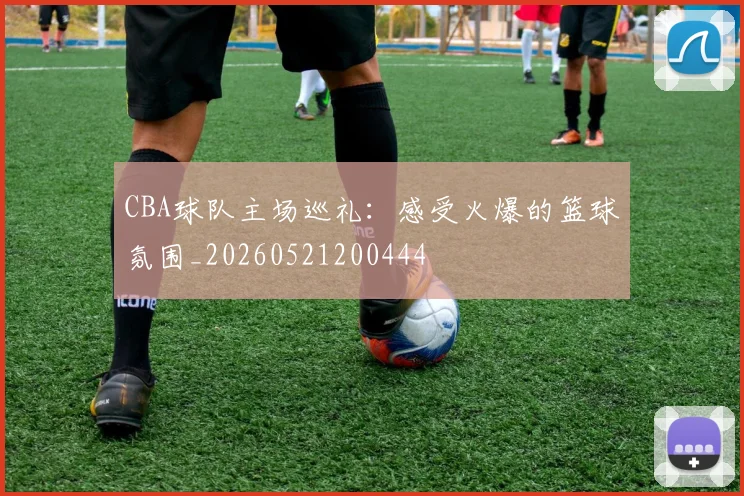CBA球队主场巡礼：感受火爆的篮球氛围_20260521200444