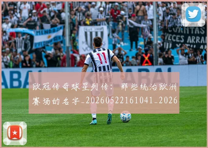 欧冠传奇球星列传：那些统治欧洲赛场的名字_20260522161041_20260609224217