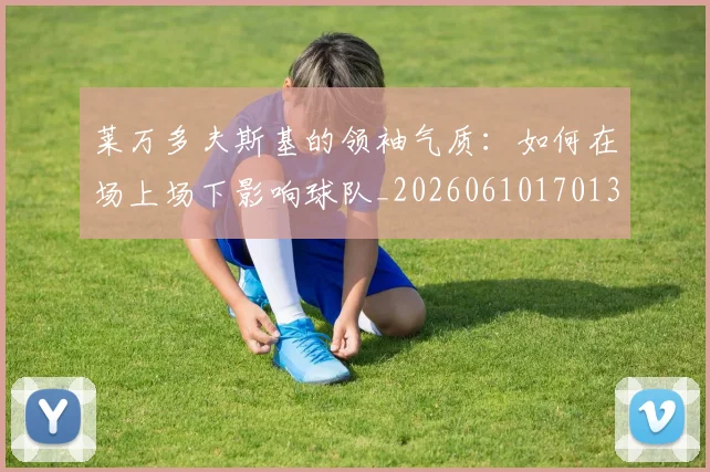 莱万多夫斯基的领袖气质：如何在场上场下影响球队_20260610170132