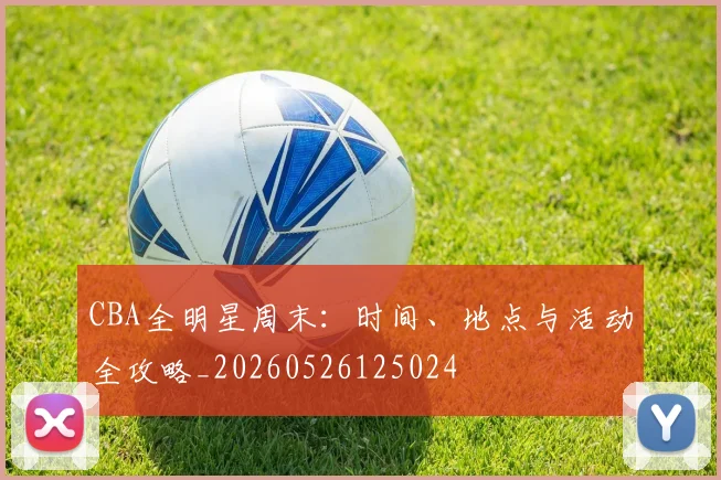 CBA全明星周末：时间、地点与活动全攻略_20260526125024
