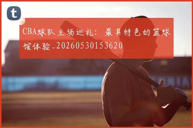 CBA球队主场巡礼：最具特色的篮球馆体验_20260530153620
