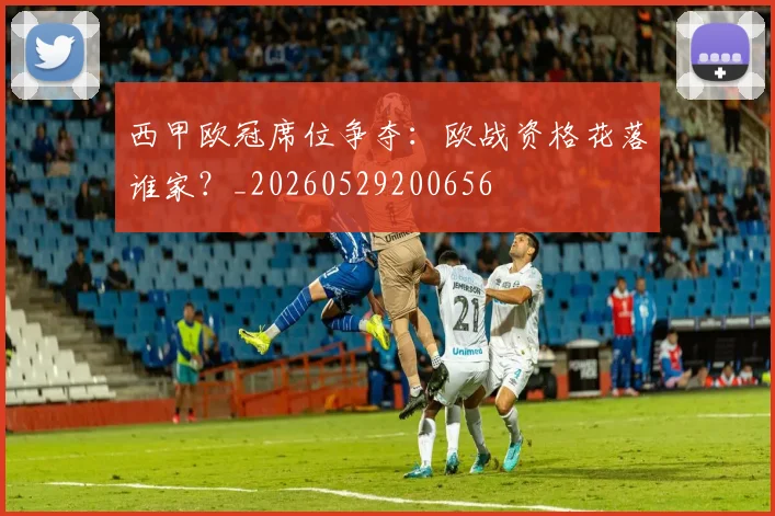 西甲欧冠席位争夺：欧战资格花落谁家？_20260529200656
