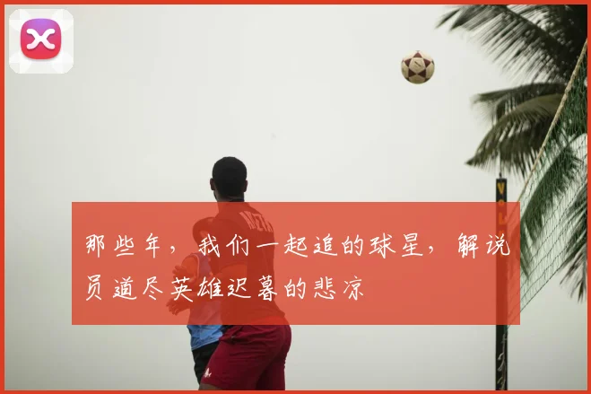 那些年,我们一起追的球星,解说员道尽英雄迟暮的悲凉