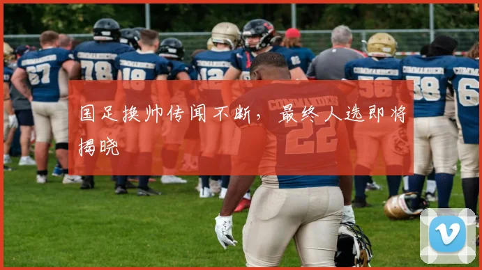 国足换帅传闻不断,最终人选即将揭晓